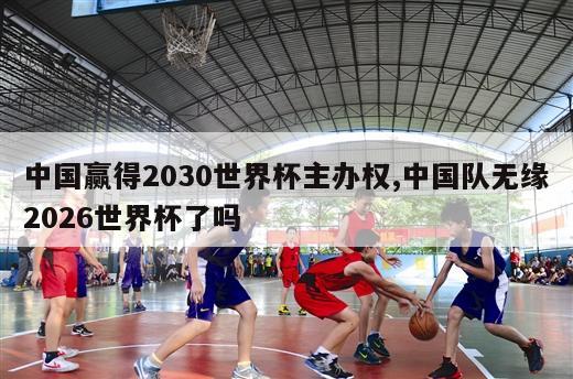 中国赢得2030世界杯主办权,中国队无缘2026世界杯了吗