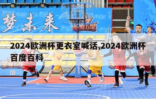 2024欧洲杯更衣室喊话,2024欧洲杯百度百科